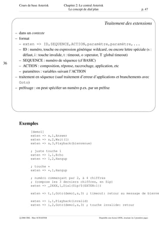 Cours de base Asterisk Chapitre 2: Le central Asterisk
Le concept de dial plan p. 47
36
'
&
$
%
Traitement des extensions
– dans un contexte
– format
– exten => ID,SEQUENCE,ACTION,paramètre,paramètre,...
– ID : numéro, touche ou expression générique wildcard, ou encore lettre spéciale (s :
défaut, i : touche invalide, t : timeout, o :operator, T :global timeout)
– SEQUENCE : numéro de séquence (cf BASIC)
– ACTION : composition, réponse, raccrochage, application, etc
– paramètres : variables suivant l’ACTION
– traitement en séquence (sauf traitement d’erreur d’applications et branchements avec
Goto)
– préﬁxage : on peut spéciﬁer un numéro p.ex. par un préﬁxe
Exemples
[demo1]
exten => s,1,Answer
exten => s,2,Wait(1)
exten => s,3,Playback(bienvenue)
; juste touche 1
exten => 1,1,Echo
exten => 1,2,Hangup
; touche *
exten => *,1,Hangup
; numéro commençant par 2, à 4 chiffres
; (compose les 3 derniers chiffres, en Sip)
exten => _2XXX,1,Dial(Sip/${EXTEN:1})
exten => t,1,Goto(demo1,s,3) ; timeout: retour au message de bienve
exten => i,1,Playback(invalid)
exten => i,2,Goto(demo1,s,3) ; touche invalide: retour
c 2006 CRIL - Marc SCHAEFER Disponible sous licence GFDL, invariant: les 2 premières pages
 