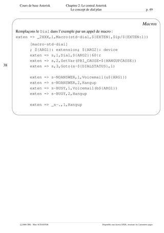Cours de base Asterisk Chapitre 2: Le central Asterisk
Le concept de dial plan p. 49
38
'
&
$
%
Macros
Remplaçons le Dial dans l’exemple par un appel de macro :
exten => _2XXX,1,Macro(std-dial,${EXTEN},Sip/${EXTEN:1})
[macro-std-dial]
; ${ARG1}: extension; ${ARG2}: device
exten => s,1,Dial,${ARG2}|60|r
exten => s,2,SetVar(PRI_CAUSE=${HANGUPCAUSE})
exten => s,3,Goto(s-${DIALSTATUS},1)
exten => s-NOANSWER,1,Voicemail(u${ARG1})
exten => s-NOANSWER,2,Hangup
exten => s-BUSY,1,Voicemail(b${ARG1})
exten => s-BUSY,2,Hangup
exten => _s-.,1,Hangup
c 2006 CRIL - Marc SCHAEFER Disponible sous licence GFDL, invariant: les 2 premières pages
 