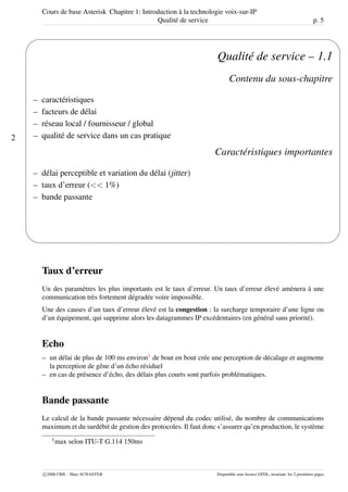 Cours de base Asterisk Chapitre 1: Introduction à la technologie voix-sur-IP
Qualité de service p. 5
2
'
&
$
%
Qualité de service – 1.1
Contenu du sous-chapitre
– caractéristiques
– facteurs de délai
– réseau local / fournisseur / global
– qualité de service dans un cas pratique
Caractéristiques importantes
– délai perceptible et variation du délai (jitter)
– taux d’erreur (<< 1%)
– bande passante
Taux d’erreur
Un des paramètres les plus importants est le taux d’erreur. Un taux d’erreur élevé amènera à une
communication très fortement dégradée voire impossible.
Une des causes d’un taux d’erreur élevé est la congestion : la surcharge temporaire d’une ligne ou
d’un équipement, qui supprime alors les datagrammes IP excédentaires (en général sans priorité).
Echo
– un délai de plus de 100 ms environ1
de bout en bout crée une perception de décalage et augmente
la perception de gêne d’un écho résiduel
– en cas de présence d’écho, des délais plus courts sont parfois problématiques.
Bande passante
Le calcul de la bande passante nécessaire dépend du codec utilisé, du nombre de communications
maximum et du surdébit de gestion des protocoles. Il faut donc s’assurer qu’en production, le système
1
max selon ITU-T G.114 150ms
c 2006 CRIL - Marc SCHAEFER Disponible sous licence GFDL, invariant: les 2 premières pages
 