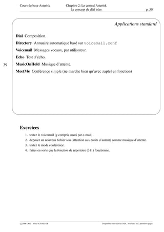 Cours de base Asterisk Chapitre 2: Le central Asterisk
Le concept de dial plan p. 50
39
'
&
$
%
Applications standard
Dial Composition.
Directory Annuaire automatique basé sur voicemail.conf
Voicemail Messages vocaux, par utilisateur.
Echo Test d’écho.
MusicOnHold Musique d’attente.
MeetMe Conférence simple (ne marche bien qu’avec zaptel en fonction)
Exercices
1. testez le voicemail (y compris envoi par e-mail)
2. déposez un nouveau ﬁchier son (attention aux droits d’auteur) comme musique d’attente.
3. testez le mode conférence.
4. faites en sorte que la fonction de répertoire (311) fonctionne.
c 2006 CRIL - Marc SCHAEFER Disponible sous licence GFDL, invariant: les 2 premières pages
 
