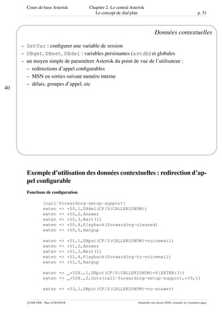 Cours de base Asterisk Chapitre 2: Le central Asterisk
Le concept de dial plan p. 51
40
'
&
$
%
Données contextuelles
– SetVar : conﬁgurer une variable de session
– DBget, DBset, DBdel : variables persistantes (astdb) et globales
– un moyen simple de paramétrer Asterisk du point de vue de l’utilisateur :
– redirections d’appel conﬁgurables
– MSN en sorties suivant numéro interne
– délais, groupes d’appel, etc
Exemple d’utilisation des données contextuelles : redirection d’ap-
pel conﬁgurable
Fonctions de conﬁguration
[call-forwarding-setup-support]
exten => *50,1,DBdel(CF/${CALLERIDNUM})
exten => *50,2,Answer
exten => *50,3,Wait(1)
exten => *50,4,Playback(forwarding-cleared)
exten => *50,5,Hangup
exten => *51,1,DBput(CF/${CALLERIDNUM}=voicemail)
exten => *51,2,Answer
exten => *51,3,Wait(1)
exten => *51,4,Playback(forwarding-to-voicemail)
exten => *51,5,Hangup
exten => _*52X.,1,DBput(CF/${CALLERIDNUM}=${EXTEN:3})
exten => _*52X.,2,Goto(call-forwarding-setup-support,*59,1)
exten => *53,1,DBput(CF/${CALLERIDNUM}=no-answer)
c 2006 CRIL - Marc SCHAEFER Disponible sous licence GFDL, invariant: les 2 premières pages
 