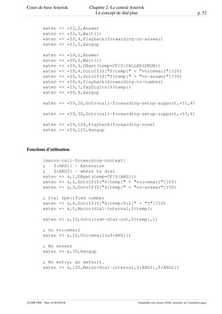 Cours de base Asterisk Chapitre 2: Le central Asterisk
Le concept de dial plan p. 52
exten => *53,2,Answer
exten => *53,3,Wait(1)
exten => *53,4,Playback(forwarding-no-answer)
exten => *53,5,Hangup
exten => *59,1,Answer
exten => *59,2,Wait(1)
exten => *59,3,DBget(temp=CF/${CALLERIDNUM})
exten => *59,4,GotoIf($["${temp}" = "voicemail"]?20)
exten => *59,5,GotoIf($["${temp}" = "no-answer"]?30)
exten => *59,6,Playback(forwarding-to-number)
exten => *59,7,SayDigits(${temp})
exten => *59,8,Hangup
exten => *59,20,Goto(call-forwarding-setup-support,*51,4)
exten => *59,30,Goto(call-forwarding-setup-support,*53,4)
exten => *59,104,Playback(forwarding-none)
exten => *59,105,Hangup
Fonctions d’utilisation
[macro-call-forwarding-context]
; ${ARG1} - Extension
; ${ARG2} - where to dial
exten => s,1,DBget(temp=CF/${ARG1})
exten => s,2,GotoIf($["${temp}" = "voicemail"]?20)
exten => s,3,GotoIf($["${temp}" = "no-answer"]?30)
; Dial specified number
exten => s,4,GotoIf($["${temp:0:1}" = "0"]?10)
exten => s,5,Macro(dial-internal,${temp})
exten => s,10,Goto(isdn-dial-out,${temp},1)
; Go voicemail
exten => s,20,Voicemail(u${ARG1})
; No answer
exten => s,30,Hangup
; No entry; go default.
exten => s,102,Macro(dial-internal,${ARG1},${ARG2})
c 2006 CRIL - Marc SCHAEFER Disponible sous licence GFDL, invariant: les 2 premières pages
 
