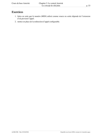 Cours de base Asterisk Chapitre 2: Le central Asterisk
Le concept de dial plan p. 53
Exercices
1. faites en sorte que le numéro (MSN) utilisé comme source en sortie dépende de l’extension
d’où provient l’appel.
2. mettez en place de la redirection d’appel conﬁgurable.
c 2006 CRIL - Marc SCHAEFER Disponible sous licence GFDL, invariant: les 2 premières pages
 