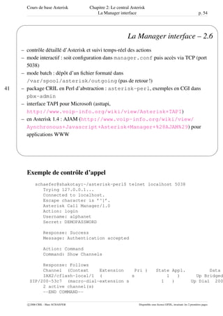 Cours de base Asterisk Chapitre 2: Le central Asterisk
La Manager interface p. 54
41
'
&
$
%
La Manager interface – 2.6
– contrôle détaillé d’Asterisk et suivi temps-réel des actions
– mode interactif : soit conﬁguration dans manager.conf puis accès via TCP (port
5038)
– mode batch : dépôt d’un ﬁchier formaté dans
/var/spool/asterisk/outgoing (pas de retour !)
– package CRIL en Perl d’abstraction : asterisk-perl, exemples en CGI dans
pbx-admin
– interface TAPI pour Microsoft (asttapi,
http://www.voip-info.org/wiki/view/Asterisk+TAPI)
– en Asterisk 1.4 : AJAM (http://www.voip-info.org/wiki/view/
Aynchronous+Javascript+Asterisk+Manager+%28AJAM%29) pour
applications WWW
Exemple de contrôle d’appel
schaefer@shakotay:~/asterisk-perl$ telnet localhost 5038
Trying 127.0.0.1...
Connected to localhost.
Escape character is ’^]’.
Asterisk Call Manager/1.0
Action: login
Username: alphanet
Secret: DEMOPASSWORD
Response: Success
Message: Authentication accepted
Action: Command
Command: Show Channels
Response: Follows
Channel (Context Extension Pri ) State Appl. Data
IAX2/cflash-local/1 ( s 1 ) Up Bridged
SIP/200-53c7 (macro-dial-extension s 1 ) Up Dial 200
2 active channel(s)
--END COMMAND--
c 2006 CRIL - Marc SCHAEFER Disponible sous licence GFDL, invariant: les 2 premières pages
 