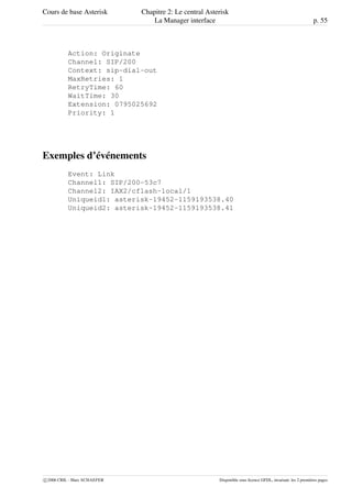 Cours de base Asterisk Chapitre 2: Le central Asterisk
La Manager interface p. 55
Action: Originate
Channel: SIP/200
Context: sip-dial-out
MaxRetries: 1
RetryTime: 60
WaitTime: 30
Extension: 0795025692
Priority: 1
Exemples d’événements
Event: Link
Channel1: SIP/200-53c7
Channel2: IAX2/cflash-local/1
Uniqueid1: asterisk-19452-1159193538.40
Uniqueid2: asterisk-19452-1159193538.41
c 2006 CRIL - Marc SCHAEFER Disponible sous licence GFDL, invariant: les 2 premières pages
 