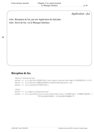 Cours de base Asterisk Chapitre 2: Le central Asterisk
La Manager interface p. 56
42
'
&
$
%
Application : fax
rxfax Réception de fax, par une Application du dial plan.
txfax Envoi de fax, via la Manager Interface.
Réception de fax
[macro-faxreceive]
exten => s,1,SetVar(FAXFILE=/var/spool/asterisk/tmp/${UNIQUEID}.tif)
exten => s,2,SetVar(EMAILADDR=schaefer@alphanet.ch)
exten => s,3,rxfax(${FAXFILE})
[fax]
exten => s,1,Macro(faxreceive)
exten => h,1,system(/usr/local/sbin/mailfax ${FAXFILE} ${EMAILADDR} 
"${CALLERIDNUM} ${CALLERIDNAME}")
c 2006 CRIL - Marc SCHAEFER Disponible sous licence GFDL, invariant: les 2 premières pages
 