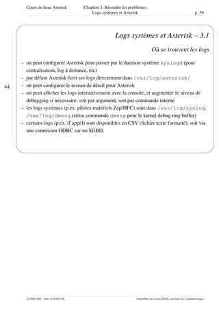 Cours de base Asterisk Chapitre 3: Résoudre les problèmes
Logs systèmes et Asterisk p. 59
44
'
&
$
%
Logs systèmes et Asterisk – 3.1
Où se trouvent les logs
– on peut conﬁgurer Asterisk pour passer par le daemon système syslogd (pour
centralisation, log à distance, etc)
– par défaut Asterisk écrit ses logs directement dans /var/log/asterisk/
– on peut conﬁgurer le niveau de détail pour Asterisk
– on peut afﬁcher les logs interactivement avec la console, et augmenter le niveau de
debugging si nécessaire, soit par argument, soit par commande interne
– les logs systèmes (p.ex. pilotes matériels Zap/HFC) sont dans /var/log/syslog,
/var/log/dmesg (et/ou commande dmesg pour le kernel debug ring buffer)
– certains logs (p.ex. d’appel) sont disponibles en CSV (ﬁchier texte formatté), soit via
une connexion ODBC sur un SGBD.
c 2006 CRIL - Marc SCHAEFER Disponible sous licence GFDL, invariant: les 2 premières pages
 