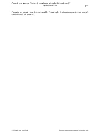 Cours de base Asterisk Chapitre 1: Introduction à la technologie voix-sur-IP
Qualité de service p. 6
n’autorise pas plus de connexions que possible. Des exemples de dimensionnement seront proposés
dans le chapitre sur les codecs.
c 2006 CRIL - Marc SCHAEFER Disponible sous licence GFDL, invariant: les 2 premières pages
 
