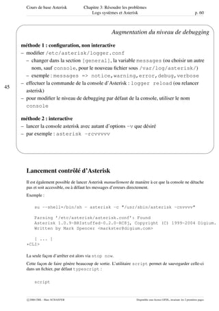 Cours de base Asterisk Chapitre 3: Résoudre les problèmes
Logs systèmes et Asterisk p. 60
45
'
&
$
%
Augmentation du niveau de debugging
méthode 1 : conﬁguration, non interactive
– modiﬁer /etc/asterisk/logger.conf
– changer dans la section [general], la variable messages (ou choisir un autre
nom, sauf console, pour le nouveau ﬁchier sous /var/log/asterisk/)
– exemple : messages => notice,warning,error,debug,verbose
– effectuer la commande de la console d’Asterisk : logger reload (ou relancer
asterisk)
– pour modiﬁer le niveau de debugging par défaut de la console, utiliser le nom
console
méthode 2 : interactive
– lancer la console asterisk avec autant d’options -v que désiré
– par exemple : asterisk -rcvvvvv
Lancement contrôlé d’Asterisk
Il est également possible de lancer Asterisk manuellement de manière à ce que la console ne détache
pas et soit accessible, ou à défaut les messages d’erreurs directement.
Exemple :
su --shell=/bin/sh - asterisk -c "/usr/sbin/asterisk -cnvvvv"
Parsing ’/etc/asterisk/asterisk.conf’: Found
Asterisk 1.0.9-BRIstuffed-0.2.0-RC8j, Copyright (C) 1999-2004 Digium.
Written by Mark Spencer <markster@digium.com>
[ ... ]
*CLI>
La seule façon d’arrêter est alors via stop now.
Cette façon de faire génère beaucoup de sortie. L’utilitaire script permet de sauvegarder celle-ci
dans un ﬁchier, par défaut typescript :
script
c 2006 CRIL - Marc SCHAEFER Disponible sous licence GFDL, invariant: les 2 premières pages
 