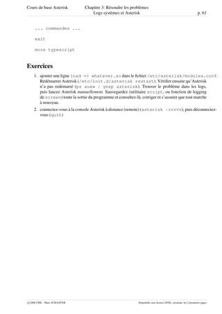 Cours de base Asterisk Chapitre 3: Résoudre les problèmes
Logs systèmes et Asterisk p. 61
... commandes ...
exit
more typescript
Exercices
1. ajouter une ligne load => whatever.so dans le ﬁchier /etc/asterisk/modules.conf.
Redémarrer Asterisk (/etc/init.d/asterisk restart). Vériﬁer ensuite qu’Asterisk
n’a pas redémarré (ps auxw | grep asterisk). Trouver le problème dans les logs,
puis lancez Asterisk manuellement. Sauvegardez (utilitaire script, ou fonction de logging
de screen) toute la sortie du programme et consultez-là. corriger et s’assurer que tout marche
à nouveau.
2. connectez-vous à la console Asterisk à distance (remote) (asterisk -rcvvv), puis déconnectez-
vous (quit)
c 2006 CRIL - Marc SCHAEFER Disponible sous licence GFDL, invariant: les 2 premières pages
 