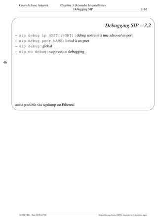 Cours de base Asterisk Chapitre 3: Résoudre les problèmes
Debugging SIP p. 62
46
'
&
$
%
Debugging SIP – 3.2
– sip debug ip HOST[:PORT] : debug restreint à une adresse/un port
– sip debug peer NAME : limité à un peer
– sip debug : global
– sip no debug : suppression debugging
aussi possible via tcpdump ou Ethereal
c 2006 CRIL - Marc SCHAEFER Disponible sous licence GFDL, invariant: les 2 premières pages
 