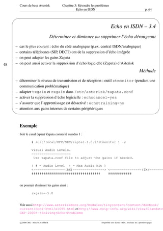 Cours de base Asterisk Chapitre 3: Résoudre les problèmes
Echo en ISDN p. 64
48
'
&
$
%
Echo en ISDN – 3.4
Déterminer et diminuer ou supprimer l’écho dérangeant
– cas le plus courant : écho du côté analogique (p.ex. central ISDN/analogique)
– certains téléphones (SIP, DECT) ont de la suppression d’écho intégrée
– on peut adapter les gains Zapata
– on peut aussi activer la suppression d’écho logicielle (Zapata) d’Asterisk
Méthode
– déterminer le niveau de transmission et de réception : outil ztmonitor (pendant une
communication problématique)
– adapter txgain et rxgain dans /etc/asterisk/zapata.conf
– activer la suppression d’écho logicielle : echocancel=yes
– s’assurer que l’apprentissage est désactivé : echotraining=no
– attention aux gains internes de certains périphériques
Exemple
Soit le canal (span) Zapata connecté numéro 1 :
# /usr/local/HFC/SRC/zaptel-1.0.9/ztmonitor 1 -v
Visual Audio Levels.
--------------------
Use zapata.conf file to adjust the gains if needed.
( # = Audio Level * = Max Audio Hit )
<----------------(RX)----------------> <----------------(TX)-------
################################### ############
on pourrait diminuer les gains ainsi :
rxgain=-5.0
Voir aussi http://www.asteriskdocs.org/modules/tinycontent/content/docbook/
current/docs-html/x1695.html et http://www.voip-info.org/wiki/view/Grandstr
GXP-2000+-+Solving+Echo+Problems
c 2006 CRIL - Marc SCHAEFER Disponible sous licence GFDL, invariant: les 2 premières pages
 
