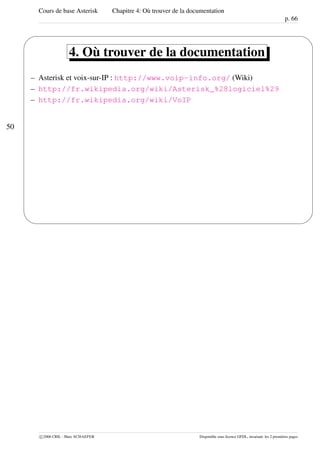 Cours de base Asterisk Chapitre 4: Où trouver de la documentation
p. 66
50
'
&
$
%
4. Où trouver de la documentation
– Asterisk et voix-sur-IP : http://www.voip-info.org/ (Wiki)
– http://fr.wikipedia.org/wiki/Asterisk_%28logiciel%29
– http://fr.wikipedia.org/wiki/VoIP
c 2006 CRIL - Marc SCHAEFER Disponible sous licence GFDL, invariant: les 2 premières pages
 