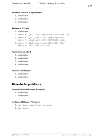 Cours de base Asterisk Chapitre 5: Corrigé des exercices
p. 68
Interfaces centraux et équipements
1. manipulation
2. manipulation
3. manipulation
Traitement d’erreur
1. manipulation
2. exten => _9.,1,Dial(Zap/g1/10740${EXTEN:1})
3. exten => _00.,Dial(Sip/${EXTEN:2}@telco)
exten => _0.,Dial(Sip/41${EXTEN:1}@telco)
4. exten => 34,1,Dial(Sip/200&Sip/201|30|r)
exten => 34,2,Dial(Sip/203)
Applications standard
1. manipulation
2. manipulation
3. manipulation
4. manipulation
Données contextuelles
1. manipulation
2. manipulation
Résoudre les problèmes
Augmentation du niveau de debugging
1. manipulation
2. manipulation
tcpdump et Ethereal (Wireshark)
1. pri debug span N, pri no debug
2. sip debug
c 2006 CRIL - Marc SCHAEFER Disponible sous licence GFDL, invariant: les 2 premières pages
 
