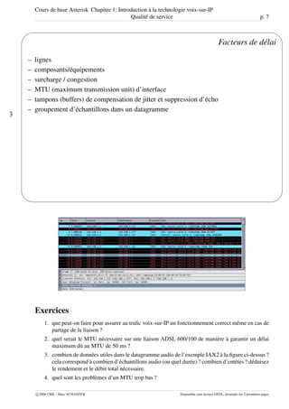 Cours de base Asterisk Chapitre 1: Introduction à la technologie voix-sur-IP
Qualité de service p. 7
3
'
&
$
%
Facteurs de délai
– lignes
– composants/équipements
– surcharge / congestion
– MTU (maximum transmission unit) d’interface
– tampons (buffers) de compensation de jitter et suppression d’écho
– groupement d’échantillons dans un datagramme
Exercices
1. que peut-on faire pour assurer au traﬁc voix-sur-IP un fonctionnement correct même en cas de
partage de la liaison ?
2. quel serait le MTU nécessaire sur une liaison ADSL 600/100 de manière à garantir un délai
maximum dû au MTU de 50 ms ?
3. combien de données utiles dans le datagramme audio de l’exemple IAX2 à la ﬁgure ci-dessus ?
cela correspond à combien d’échantillons audio (ou quel durée) ? combien d’entêtes ? déduisez
le rendement et le débit total nécessaire.
4. quel sont les problèmes d’un MTU trop bas ?
c 2006 CRIL - Marc SCHAEFER Disponible sous licence GFDL, invariant: les 2 premières pages
 