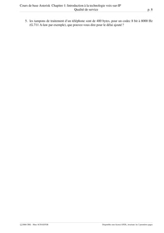 Cours de base Asterisk Chapitre 1: Introduction à la technologie voix-sur-IP
Qualité de service p. 8
5. les tampons de traitement d’un téléphone sont de 400 bytes, pour un codec 8 bit à 8000 Hz
(G.711 A-law par exemple), que pouvez-vous dire pour le délai ajouté ?
c 2006 CRIL - Marc SCHAEFER Disponible sous licence GFDL, invariant: les 2 premières pages
 