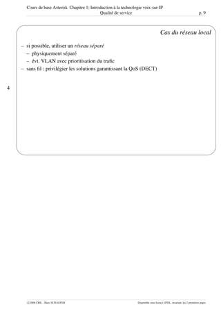 Cours de base Asterisk Chapitre 1: Introduction à la technologie voix-sur-IP
Qualité de service p. 9
4
'
&
$
%
Cas du réseau local
– si possible, utiliser un réseau séparé
– physiquement séparé
– évt. VLAN avec prioritisation du traﬁc
– sans ﬁl : privilégier les solutions garantissant la QoS (DECT)
c 2006 CRIL - Marc SCHAEFER Disponible sous licence GFDL, invariant: les 2 premières pages
 