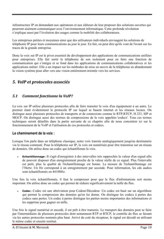 A. El Imami & M. Merzouk Page 10
infrastructure IP en demandant aux opérateurs et aux éditeurs de leur proposer des solutions ouvertes qui
pourront aisément communiquer avec l’environnement informatique. Cette profonde révolution
s’explique aussi par l’évolution des usages comme la mobilité des collaborateurs.
Les entreprises petites et moyennes ainsi que des utilisateurs individuels envisagent les solutions de
téléphonie IP pour leurs communications au jour le jour. En fait, on peut dire qu'ils vont de l'avant sur les
traces de la grande entreprise.
Donc la voix sur IP est le pivot essentiel du développement des applications de communications unifiées
pour entreprises. Elle fait sortir la téléphonie de son isolement pour en faire une fonction de
communication qui s’intègre et se fond dans les applications de communications collaboratives et les
applications métier. Elle a un impact sur les méthodes de mise en œuvre de la téléphonie en abandonnant
la vision système pour aller vers une vision entièrement orientée vers les services.
5. VoIP et protocoles associés
5.1 Comment fonctionne la VoIP?
La voix sur IP utilise plusieurs protocoles afin de faire transiter la voix d'un équipement à un autre. Le
premier étant évidemment le protocole IP sur lequel se basent internet et les réseaux locaux. On
distingue aussi plusieurs protocoles de transports et de connexions comme le RTP,RTCP, H.323, SIP et
MGCP. On distingue aussi des normes de compressions de la voix appelées 'codecs'. Tous ces termes
techniques seront détaillés dans la partie suivante de ce chapitre afin de nous concentrer ici sur le
fonctionnement de la VoIP et l'utilisation de ces protocoles et codecs.
Le cheminement de la voix :
Lorsque l'on parle dans un téléphone classique, notre voix transite analogiquement jusqu'au destinataire
via le réseau commuté. Pour la téléphonie sur IP, la voix est numérisée pour être transmise sur un réseau
de données. On utilise donc un codec qui échantillonne la voix.
Echantillonnage : Il s'agit d'enregistrer à des intervalles très rapprochés la valeur d'un signal afin
de pouvoir disposer d'un enregistrement proche de la valeur réelle de ce signal. Plus l'intervalle
est petit, plus la qualité de l'échantillonnage est bonne. La mesure de l'échantillonnage est
l’Hertz. Un Hz correspond à un enregistrement par seconde. Pour information, les cds audios
sont échantillonnés en 44100Hz.
Une fois la voix échantillonnée, il faut la compresser pour que le flux d'informations soit moins
important. On utilise donc un codec qui permet de réduire significativement la taille du flux.
Codec : Codec est une abréviation pour Codeur/Décodeur. Un codec est basé sur un algorithme
qui permet la compression des données qu'on lui donne. On distingue les codecs à pertes des
codecs sans pertes. Un codec à pertes distingue les parties moins importantes des informations et
les supprime pour gagner en taille.
Une fois le signal numérisé et encodé, il est prêt à être transmis. Le transport des données peut se faire
par l'intermédiaire de plusieurs protocoles dont notamment RTP et RTCP, le contrôle du flux se faisant
via les autres protocoles nommés plus haut. Arrivé du coté du récepteur, le signal est décodé en utilisant
le même codec et ensuite restitué.
 