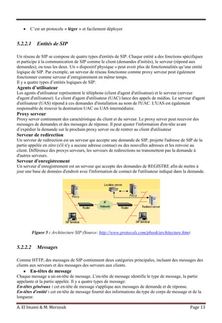 A. El Imami & M. Merzouk Page 13
C’est un protocole « léger » et facilement déployer
5.2.2.1 Entités de SIP
Un réseau de SIP se compose de quatre types d'entités de SIP. Chaque entité a des fonctions spécifiques
et participe à la communication de SIP comme le client (demandes d'initiés), le serveur (répond aux
demandes), ou tous les deux. Un « dispositif physique » peut avoir plus de fonctionnalités qu’une entité
logique de SIP. Par exemple, un serveur de réseau fonctionne comme proxy serveur peut également
fonctionner comme serveur d’enregistrement en même temps.
Il y a quatre types d’entités logiques de SIP:
Agents d’utilisateur
Les agents d'utilisateur représentent le téléphone (client d'agent d'utilisateur) et le serveur (serveur
d'agent d'utilisateur). Le client d'agent d'utilisateur (UAC) lance des appels de médias. Le serveur d'agent
d'utilisateur (UAS) répond à ces demandes d'installation au nom de l'UAC. L'UAS est également
responsable de trouver la destination UAC ou UAS intermédiaire.
Proxy serveur
Proxy server contiennent des caractéristique du client et du serveur. Le proxy server peut recevoir des
messages de demandes et des messages de réponse. Il peut ajuster l'information d'en-tête avant
d’expédier la demande sur le prochain proxy server ou de rentrer au client d'utilisateur
Serveur de redirection
Un serveur de redirection est un serveur qui accepte une demande de SIP, projette l'adresse de SIP de la
partie appelée en zéro (s'il n'y a aucune adresse connue) ou des nouvelles adresses et les renvoie au
client. Différence des proxys serveurs, les serveurs de redirections ne transmettent pas la demande à
d'autres serveurs.
Serveur d'enregistrement
Un serveur d’enregistrement est un serveur qui accepte des demandes de REGISTRE afin de mettre à
jour une base de données d'endroit avec l'information de contact de l'utilisateur indiqué dans la demande.
Figure 5 : Architecture SIP (Source: http://www.protocols.com/pbook/architecture.htm)
5.2.2.2 Messages
Comme HTTP, des messages de SIP contiennent deux catégories principales, incluant des messages des
clients aux serveurs et des messages des serveurs aux clients.
En-têtes de message
Chaque message a un en-tête de message. L'en-tête de message identifie le type de message, la partie
appelante et la partie appelée. Il y a quatre types de message:
En-têtes généraux : cet en-tête de message s'applique aux messages de demande et de réponse.
En-têtes d'entité : cet en-tête de message fournit des informations du type de corps de message et de la
longueur.
 