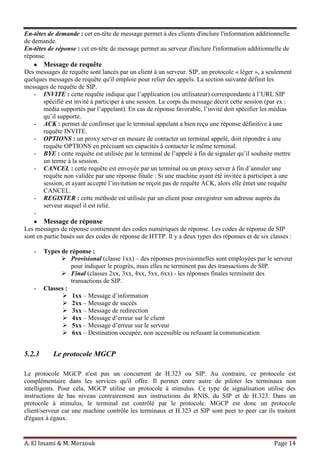 A. El Imami & M. Merzouk Page 14
En-têtes de demande : cet en-tête de message permet à des clients d'inclure l'information additionnelle
de demande.
En-têtes de réponse : cet en-tête de message permet au serveur d'inclure l'information additionnelle de
réponse.
Message de requête
Des messages de requête sont lancés par un client à un serveur. SIP, un protocole « léger », a seulement
quelques messages de requête qu'il emploie pour relier des appels. La section suivante définit les
messages de requête de SIP.
- INVITE : cette requête indique que l’application (ou utilisateur) correspondante à l’URL SIP
spécifié est invité à participer à une session. Le corps du message décrit cette session (par ex :
média supportés par l’appelant). En cas de réponse favorable, l’invité doit spécifier les médias
qu’il supporte.
- ACK : permet de confirmer que le terminal appelant a bien reçu une réponse définitive à une
requête INVITE.
- OPTIONS : un proxy server en mesure de contacter un terminal appelé, doit répondre à une
requête OPTIONS en précisant ses capacités à contacter le même terminal.
- BYE : cette requête est utilisée par le terminal de l’appelé à fin de signaler qu’il souhaite mettre
un terme à la session.
- CANCEL : cette requête est envoyée par un terminal ou un proxy server à fin d’annuler une
requête non validée par une réponse finale : Si une machine ayant été invitée à participer à une
session, et ayant accepté l’invitation ne reçoit pas de requête ACK, alors elle émet une requête
CANCEL.
- REGISTER : cette méthode est utilisée par un client pour enregistrer son adresse auprès du
serveur auquel il est relié.
-
Message de réponse
Les messages de réponse contiennent des codes numériques de réponse. Les codes de réponse de SIP
sont en partie basés sur des codes de réponse de HTTP. Il y a deux types des réponses et de six classes :
- Types de réponse :
 Provisional (classe 1xx) – des réponses provisionnelles sont employées par le serveur
pour indiquer le progrès, mais elles ne terminent pas des transactions de SIP.
 Final (classes 2xx, 3xx, 4xx, 5xx, 6xx) - les réponses finales terminent des
transactions de SIP.
- Classes :
 1xx – Message d’information
 2xx – Message de succès
 3xx – Message de redirection
 4xx – Message d’erreur sur le client
 5xx – Message d’erreur sur le serveur
 6xx – Destination occupée, non accessible ou refusant la communication
5.2.3 Le protocole MGCP
Le protocole MGCP n'est pas un concurrent de H.323 ou SIP. Au contraire, ce protocole est
complémentaire dans les services qu'il offre. Il permet entre autre de piloter les terminaux non
intelligents. Pour cela, MGCP utilise un protocole à stimulus. Ce type de signalisation utilise des
instructions de bas niveau contrairement aux instructions du RNIS, du SIP et de H.323. Dans un
protocole à stimulus, le terminal est contrôlé par le protocole. MGCP est donc un protocole
client/serveur car une machine contrôle les terminaux et H.323 et SIP sont peer to peer car ils traitent
d'égaux à égaux.
 