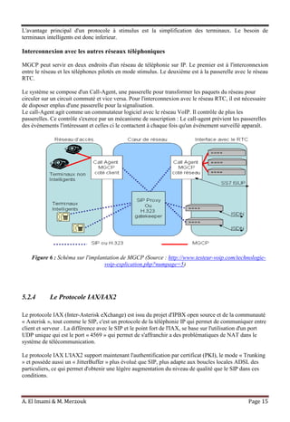 A. El Imami & M. Merzouk Page 15
L'avantage principal d'un protocole à stimulus est la simplification des terminaux. Le besoin de
terminaux intelligents est donc inferieur.
Interconnexion avec les autres réseaux téléphoniques
MGCP peut servir en deux endroits d'un réseau de téléphonie sur IP. Le premier est à l'interconnexion
entre le réseau et les téléphones pilotés en mode stimulus. Le deuxième est à la passerelle avec le réseau
RTC.
Le système se compose d'un Call-Agent, une passerelle pour transformer les paquets du réseau pour
circuler sur un circuit commuté et vice versa. Pour l'interconnexion avec le réseau RTC, il est nécessaire
de disposer enplus d'une passerelle pour la signalisation.
Le call-Agent agit comme un commutateur logiciel avec le réseau VoIP. Il contrôle de plus les
passerelles. Ce contrôle s'exerce par un mécanisme de suscription : Le call-agent prévient les passerelles
des événements l'intéressant et celles ci le contactent à chaque fois qu'un événement surveillé apparaît.
Figure 6 : Schéma sur l'implantation de MGCP (Source : http://www.testeur-voip.com/technologie-
voip-explication.php?numpage=5)
5.2.4 Le Protocole IAX/IAX2
Le protocole IAX (Inter-Asterisk eXchange) est issu du projet d'IPBX open source et de la communauté
« Asterisk », tout comme le SIP, c'est un protocole de la téléphonie IP qui permet de communiquer entre
client et serveur . La différence avec le SIP et le point fort de l'IAX, se base sur l'utilisation d'un port
UDP unique qui est le port « 4569 » qui permet de s'affranchir a des problématiques de NAT dans le
système de télécommunication.
Le protocole IAX L'IAX2 support maintenant l'authentification par certificat (PKI), le mode « Trunking
» et possède aussi un « JitterBuffer » plus évolué que SIP, plus adapte aux boucles locales ADSL des
particuliers, ce qui permet d'obtenir une légère augmentation du niveau de qualité que le SIP dans ces
conditions.
 