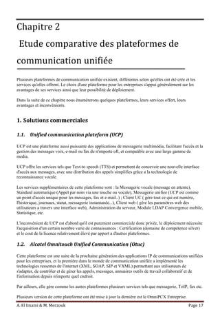 A. El Imami & M. Merzouk Page 17
Chapitre 2
Etude comparative des plateformes de
communication unifiée
Plusieurs plateformes de communication unifiée existent, différentes selon qu'elles ont été crée et les
services qu'elles offrent. Le choix d'une plateforme pour les entreprises s'appui généralement sur les
avantages de ses services ainsi que leur possibilité de déploiement.
Dans la suite de ce chapitre nous énumérerons quelques plateformes, leurs services offert, leurs
avantages et inconvénients.
1. Solutions commerciales
1.1. Unified communication plateform (UCP)
UCP est une plateforme aussi puissante des applications de messagerie multimédia, facilitant l'accès et la
gestion des messages voix, e-mail ou fax de n'importe oft, et compatible avec une large gamme de
media.
UCP offre les services tels que Text-to speech (TTS) et permettent de concevoir une nouvelle interface
d'accès aux messages, avec une distribution des appels simplifies grâce a la technologie de
reconnaissance vocale.
Les services supplémentaires de cette plateforme sont : la Messagerie vocale (message en attente),
Standard automatique (Appel par nom via une touche ou vocale), Messagerie unifiee (UCP est comme
un point d'accès unique pour les messages, fax et e-mail..) ; Client UC ( gère tout ce qui est numéro,
l'historique, journaux, statut, messagerie instantanée...), Client web ( gère les paramètres web des
utilisateurs a travers une interface web), Administration du serveur, Module LDAP Convergence mobile,
Statistique, etc.
L'inconvénient de UCP est d'abord qu'il est purement commerciale donc privée, le déploiement nécessite
l'acquisition d'un certain nombre varie de connaissances : Certification (domaine de compétence silver)
et le cout de la licence relativement élevé par apport a d'autres plateformes.
1.2. Alcatel Omnitouch Unified Communication (Otuc)
Cette plateforme est une suite de la prochaine génération des applications IP de communications unifiées
pour les entreprises, et la première dans le monde de communication unifiée a implémenté les
technologies ressentes de l'internet (XML, SOAP, SIP et VXML) permettant aux utilisateurs de
s'adapter, de contrôler et de gérer les appels, messages, annuaires outils de travail collaboratif et de
l'information depuis n'importe quel endroit.
Par ailleurs, elle gère comme les autres plateformes plusieurs services tels que messagerie, ToIP, fax etc.
Plusieurs version de cette plateforme ont été mise à jour la dernière est le OmniPCX Entreprise.
 