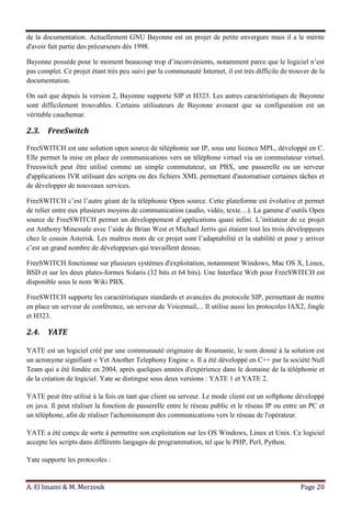 A. El Imami & M. Merzouk Page 20
de la documentation. Actuellement GNU Bayonne est un projet de petite envergure mais il a le mérite
d'avoir fait partie des précurseurs dès 1998.
Bayonne possède pour le moment beaucoup trop d’inconvénients, notamment parce que le logiciel n’est
pas complet. Ce projet étant très peu suivi par la communauté Internet, il est très difficile de trouver de la
documentation.
On sait que depuis la version 2, Bayonne supporte SIP et H323. Les autres caractéristiques de Bayonne
sont difficilement trouvables. Certains utilisateurs de Bayonne avouent que sa configuration est un
véritable cauchemar.
2.3. FreeSwitch
FreeSWITCH est une solution open source de téléphonie sur IP, sous une licence MPL, développé en C.
Elle permet la mise en place de communications vers un téléphone virtuel via un commutateur virtuel.
Freeswitch peut être utilisé comme un simple commutateur, un PBX, une passerelle ou un serveur
d'applications IVR utilisant des scripts ou des fichiers XML permettant d'automatiser certaines tâches et
de développer de nouveaux services.
FreeSWITCH c’est l’autre géant de la téléphonie Open source. Cette plateforme est évolutive et permet
de relier entre eux plusieurs moyens de communication (audio, vidéo, texte…). La gamme d’outils Open
source de FreeSWITCH permet un développement d’applications quasi infini. L’initiateur de ce projet
est Anthony Minessale avec l’aide de Brian West et Michael Jerris qui étaient tout les trois développeurs
chez le cousin Asterisk. Les maîtres mots de ce projet sont l’adaptabilité et la stabilité et pour y arriver
c’est un grand nombre de développeurs qui travaillent dessus.
FreeSWITCH fonctionne sur plusieurs systèmes d'exploitation, notamment Windows, Mac OS X, Linux,
BSD et sur les deux plates-formes Solaris (32 bits et 64 bits). Une Interface Web pour FreeSWITCH est
disponible sous le nom Wiki PBX.
FreeSWITCH supporte les caractéristiques standards et avancées du protocole SIP, permettant de mettre
en place un serveur de conférence, un serveur de Voicemail,... Il utilise aussi les protocoles IAX2, Jingle
et H323.
2.4. YATE
YATE est un logiciel créé par une communauté originaire de Roumanie, le nom donné à la solution est
un acronyme signifiant « Yet Another Telephony Engine ». Il a été développé en C++ par la société Null
Team qui a été fondée en 2004, après quelques années d'expérience dans le domaine de la téléphonie et
de la création de logiciel. Yate se distingue sous deux versions : YATE 1 et YATE 2.
YATE peut être utilisé à la fois en tant que client ou serveur. Le mode client est un softphone développé
en java. Il peut réaliser la fonction de passerelle entre le réseau public et le réseau IP ou entre un PC et
un téléphone, afin de réaliser l'acheminement des communications vers le réseau de l'opérateur.
YATE a été conçu de sorte à permettre son exploitation sur les OS Windows, Linux et Unix. Ce logiciel
accepte les scripts dans différents langages de programmation, tel que le PHP, Perl, Python.
Yate supporte les protocoles :
 