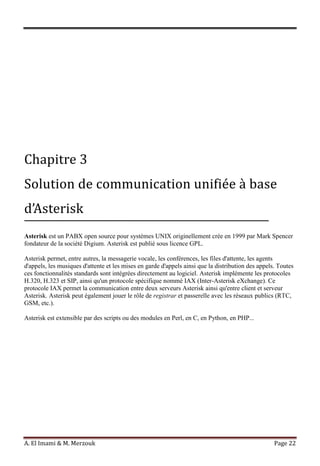 A. El Imami & M. Merzouk Page 22
Chapitre 3
Solution de communication unifiée à base
d’Asterisk
Asterisk est un PABX open source pour systèmes UNIX originellement crée en 1999 par Mark Spencer
fondateur de la société Digium. Asterisk est publié sous licence GPL.
Asterisk permet, entre autres, la messagerie vocale, les conférences, les files d'attente, les agents
d'appels, les musiques d'attente et les mises en garde d'appels ainsi que la distribution des appels. Toutes
ces fonctionnalités standards sont intégrées directement au logiciel. Asterisk implémente les protocoles
H.320, H.323 et SIP, ainsi qu'un protocole spécifique nommé IAX (Inter-Asterisk eXchange). Ce
protocole IAX permet la communication entre deux serveurs Asterisk ainsi qu'entre client et serveur
Asterisk. Asterisk peut également jouer le rôle de registrar et passerelle avec les réseaux publics (RTC,
GSM, etc.).
Asterisk est extensible par des scripts ou des modules en Perl, en C, en Python, en PHP...
 