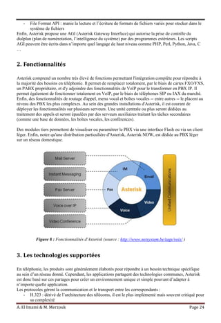 A. El Imami & M. Merzouk Page 24
- File Format API : manie la lecture et l’écriture de formats de fichiers variés pour stocker dans le
système de fichiers
Enfin, Asterisk propose une AGI (Asterisk Gateway Interface) qui autorise la prise de contrôle du
dialplan (plan de numérotation, l’intelligence du système) par des programmes extérieurs. Les scripts
AGI peuvent être écrits dans n’importe quel langage de haut niveau comme PHP, Perl, Python, Java, C
…
2. Fonctionnalités
Asterisk comprend un nombre très élevé de fonctions permettant l'intégration complète pour répondre à
la majorité des besoins en téléphonie. Il permet de remplacer totalement, par le biais de cartes FXO/FXS,
un PABX propriétaire, et d'y adjoindre des fonctionnalités de VoIP pour le transformer en PBX IP. Il
permet également de fonctionner totalement en VoIP, par le biais de téléphones SIP ou IAX du marché.
Enfin, des fonctionnalités de routage d'appel, menu vocal et boîtes vocales -- entre autres -- le placent au
niveau des PBX les plus complexes. Au sein des grandes installations d'Asterisk, il est courant de
déployer les fonctionnalités sur plusieurs serveurs. Une unité centrale ou plus seront dédiées au
traitement des appels et seront épaulées par des serveurs auxiliaires traitant les tâches secondaires
(comme une base de données, les boîtes vocales, les conférences).
Des modules tiers permettent de visualiser ou paramétrer le PBX via une interface Flash ou via un client
léger. Enfin, notez qu'une distribution particulière d'Asterisk, Asterisk NOW, est dédiée au PBX léger
sur un réseau domestique.
Figure 8 : Fonctionnalités d'Asterisk (source : http://www.netsystem.be/tags/voix/ )
3. Les technologies supportées
En téléphonie, les produits sont généralement élaborés pour répondre à un besoin technique spécifique
au sein d’un réseau donné. Cependant, les applications partagent des technologies communes, Asterisk
est donc basé sur ces partages pour créer un environnement unique et simple pouvant d’adapter à
n’importe quelle application.
Les protocoles gèrent la communication et le transport entre les correspondants :
- H.323 : dérivé de l’architecture des télécoms, il est le plus implémenté mais souvent critiqué pour
sa complexité
 