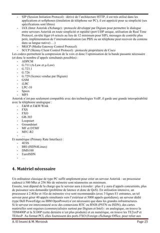 A. El Imami & M. Merzouk Page 25
- SIP (Session Initiation Protocol) : dérivé de l’architecture HTTP, il est très utilisé dans les
applications et softphones (émulation de téléphone sur PC), il est apprécié pour sa simplicité (ses
spécifications sont libres)
- IAX (Inter Asterisk eXchange) : protocole développé par Digium pour permettre le dialogue
entre serveurs Asterisk en toute simplicité et rapidité (port UDP unique, utilisation de Real Time
Protocol, en-tête léger (4 octects au lieu de 12 minimum pour SIP), messages de contrôle plus
petit, implémentation de l’internationalisation (un PBX ou un téléphone peut recevoir du contenu
dans sa langue native) …)
- MGCP (Media Gateway Control Protocol)
- SCCP (Skinny Client Control Protocol) : protocole propriétaire de Cisco
Les codecs permettent la compression de la voix et donc l’optimisation de la bande passante nécessaire
(et donc le nombre d’appels simultanés possibles) :
- ADPCM
- G.711 (A-Law et μ-Law)
- G.723.1
- G.726
- G.729 (licence vendue par Digium)
- GSM
- iLBC
- LPC-10
- Speex
- MP3
Asterisk n’est pas seulement compatible avec des technologies VoIP, il garde une grande interopérabilité
avec la téléphonie analogique :
- E&M et E&M Wink
- FXS
- FXO
- GR-303
- Loopstart
- Groundstart
- MF et DTMF
- MFC-R2
- …
Et numérique (Primary Rate Interface) :
- 4ESS
- BRI (ISDN4Linux)
- DMS100
- EuroISDN
- …
4. Matériel nécessaire
Un ordinateur classique de type PC suffit amplement pour créer un serveur Asterisk : un processeur
cadencé à 500 Mhz et 256 Mo de mémoire sont néanmoins un minimum.
Ensuite, tout dépend de la charge que le serveur aura à écouler : plus il y aura d’appels concurrents, plus
de puissance sera demandée (problème de latence et donc de QoS). En utilisation intensive, un
processeur à 2.4Ghz et 1Go de mémoire vive sont recommandés (avec 3 lignes E1 entrantes, un tel
serveur peut gérer 40 appels simultanés vers l’extérieur et 5000 appels quotidiens), un serveur dédié
(type Dell PowerEdge ou IBM OpenPower) n’est nécessaire que dans les grandes infrastructures.
Si le serveur est interconnecté avec des connexions RTC ou RNIS (PSTN ou ISDN), des cartes
matérielles sont requises (commercialisées surtout par Digium et Intel) : en analogique, on trouve la
TDM400P et la X100P (cette dernière n’est plus produite) et en numérique, on trouve les TE2xxP et
TE4xxP. Au format PCI, elles fournissent des ports FXO (Foreign eXchange Office, pour relier aux
 