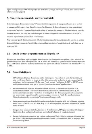 A. El Imami & M. Merzouk Page 26
lignes analogiques ou PBX classiques) et des ports FXS (Foreign eXchange Station, pour connecter les
téléphones analogiques).
5. Dimensionnement du serveur Asterisk
Si les techniques de mise en œuvre d’IP permettent théoriquement de transporter la voix avec un bon
niveau de qualité, encore faut il que les choix d’architecture, de dimensionnement et de paramétrage
permettent d’atteindre l’un des objectifs visé qui est le partage des ressources d’infrastructures entre les
données et la voix. En effet des choix inadaptés en terme d’ingénierie de l’infrastructure et du trafic
rendront impossible la cohabitation voix/données.
Pour s’assurer que le dimensionnement effectué ne dépasse pas les capacités de notre serveur en termes
de possibilité de traitement d’appel SIPp est un outil de test ainsi qu’un générateur de trafic basé sur le
protocole SIP.
5.1 Outils de test de performance SIPp de HP
SIPp est une plate-forme logicielle Open Source de test fonctionnant sur un système Linux, ainsi qu’un
générateur de trafic basé sur le protocole SIP. Il utilise des scénarios d’agent utilisateur de base SipStone
(UAC et UAS) et permet d’établir et de terminer des appels à l’aide des méthodes SIP standard INVITE
et BYE.
5.2 Caractéristiques
- SIPp offre un affichage dynamique sur les statistiques à l’exécution de tests. Par exemple, on
peut voir le taux d’appel en cours, le délai aller-retour entre le client et le serveur, ainsi que les
statistiques sur les messages SIP. De plus, l’outil permet l’utilisation de TCP et d’UDP sur de
multiples connexions, ainsi que la gestion dynamique du taux d’appel en cours.
- Ses fonctionnalités avancées incluent le soutien de IPV6, la transmission sécurisée TLS,
l’authentification SIP, l’utilisation de scénarios conditionnels, la retransmission UDP, les
expressions régulières pour l’extraction et la réinjection des données de protocole, des actions
sur les messages reçus tels que les journaux, appels système et l’arrêt des appels, ainsi que
l’injection de données permettant d’émuler des utilisateurs réels.
- Vous pouvez aussi avec l’outil effectuer la transmission de médias RTP par le biais de relecture
audio avec « ECHO RTP » et « RTP pcap ». Les médias peuvent être audio seulement ou encore
audio et vidéo.
- Conçues pour les essais de trafic, de stress et de performance, SIPp peut aussi être utilisée pour
l’exécution d’un seul appel, fournissant un résultat d’échec ou de succès instantané.
- La description des scénarios de test est faite en language XML. SIPp inclut des scénarios de test
par défaut. SIPp peut également interpréter des scénarios externes définis dans le language XML
ou via un script Shell.
 