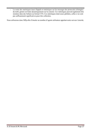 A. El Imami & M. Merzouk Page 27
- La sortie des statistiques (taux d'appels et statistiques sur les messages des protocoles échangés)
du trafic généré est listée dynamiquement sur la console. Ces statistiques peuvent également être
stockées dans des fichiers au format CVS. Ces statistiques étant assez globales, celles ci ne sont
pas suffisamment significatives pour être collectées.
Nous utiliserons donc SIPp afin d’émuler un nombre d’agents utilisateur appelant notre serveur Asterisk.
 