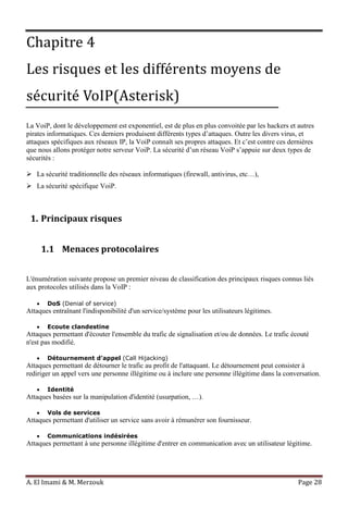 A. El Imami & M. Merzouk Page 28
Chapitre 4
Les risques et les différents moyens de
sécurité VoIP(Asterisk)
La VoiP, dont le développement est exponentiel, est de plus en plus convoitée par les hackers et autres
pirates informatiques. Ces derniers produisent différents types d’attaques. Outre les divers virus, et
attaques spécifiques aux réseaux IP, la VoiP connaît ses propres attaques. Et c’est contre ces dernières
que nous allons protéger notre serveur VoiP. La sécurité d’un réseau VoiP s’appuie sur deux types de
sécurités :
 La sécurité traditionnelle des réseaux informatiques (firewall, antivirus, etc…),
 La sécurité spécifique VoiP.
1. Principaux risques
1.1 Menaces protocolaires
L'énumération suivante propose un premier niveau de classification des principaux risques connus liés
aux protocoles utilisés dans la VoIP :
DoS (Denial of service)
Attaques entraînant l'indisponibilité d'un service/système pour les utilisateurs légitimes.
Ecoute clandestine
Attaques permettant d'écouter l'ensemble du trafic de signalisation et/ou de données. Le trafic écouté
n'est pas modifié.
Détournement d’appel (Call Hijacking)
Attaques permettant de détourner le trafic au profit de l'attaquant. Le détournement peut consister à
rediriger un appel vers une personne illégitime ou à inclure une personne illégitime dans la conversation.
Identité
Attaques basées sur la manipulation d'identité (usurpation, …).
Vols de services
Attaques permettant d'utiliser un service sans avoir à rémunérer son fournisseur.
Communications indésirées
Attaques permettant à une personne illégitime d'entrer en communication avec un utilisateur légitime.
 