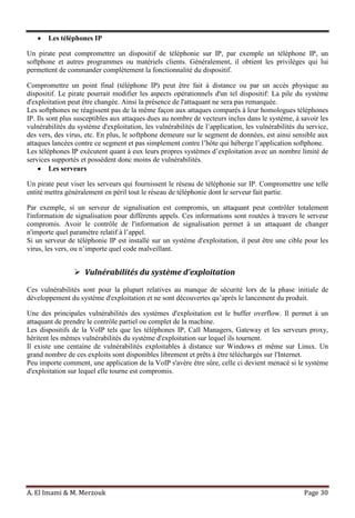 A. El Imami & M. Merzouk Page 30
Les téléphones IP
Un pirate peut compromettre un dispositif de téléphonie sur IP, par exemple un téléphone IP, un
softphone et autres programmes ou matériels clients. Généralement, il obtient les privilèges qui lui
permettent de commander complètement la fonctionnalité du dispositif.
Compromettre un point final (téléphone IP) peut être fait à distance ou par un accès physique au
dispositif. Le pirate pourrait modifier les aspects opérationnels d'un tel dispositif: La pile du système
d'exploitation peut être changée. Ainsi la présence de l'attaquant ne sera pas remarquée.
Les softphones ne réagissent pas de la même façon aux attaques comparés à leur homologues téléphones
IP. Ils sont plus susceptibles aux attaques dues au nombre de vecteurs inclus dans le système, à savoir les
vulnérabilités du système d'exploitation, les vulnérabilités de l’application, les vulnérabilités du service,
des vers, des virus, etc. En plus, le softphone demeure sur le segment de données, est ainsi sensible aux
attaques lancées contre ce segment et pas simplement contre l’hôte qui héberge l’application softphone.
Les téléphones IP exécutent quant à eux leurs propres systèmes d’exploitation avec un nombre limité de
services supportés et possèdent donc moins de vulnérabilités.
Les serveurs
Un pirate peut viser les serveurs qui fournissent le réseau de téléphonie sur IP. Compromettre une telle
entité mettra généralement en péril tout le réseau de téléphonie dont le serveur fait partie.
Par exemple, si un serveur de signalisation est compromis, un attaquant peut contrôler totalement
l'information de signalisation pour différents appels. Ces informations sont routées à travers le serveur
compromis. Avoir le contrôle de l'information de signalisation permet à un attaquant de changer
n'importe quel paramètre relatif à l’appel.
Si un serveur de téléphonie IP est installé sur un système d'exploitation, il peut être une cible pour les
virus, les vers, ou n’importe quel code malveillant.
 Vulnérabilités du système d’exploitation
Ces vulnérabilités sont pour la plupart relatives au manque de sécurité lors de la phase initiale de
développement du système d'exploitation et ne sont découvertes qu’après le lancement du produit.
Une des principales vulnérabilités des systèmes d'exploitation est le buffer overflow. Il permet à un
attaquant de prendre le contrôle partiel ou complet de la machine.
Les dispositifs de la VoIP tels que les téléphones IP, Call Managers, Gateway et les serveurs proxy,
héritent les mêmes vulnérabilités du système d'exploitation sur lequel ils tournent.
Il existe une centaine de vulnérabilités exploitables à distance sur Windows et même sur Linux. Un
grand nombre de ces exploits sont disponibles librement et prêts à être téléchargés sur l'Internet.
Peu importe comment, une application de la VoIP s'avère être sûre, celle ci devient menacé si le système
d'exploitation sur lequel elle tourne est compromis.
 
