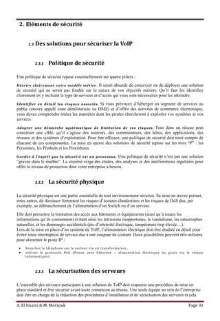 A. El Imami & M. Merzouk Page 31
2. Eléments de sécurité
2.3 Des solutions pour sécuriser la VoIP
2.3.1 Politique de sécurité
Une politique de sécurité repose essentiellement sur quatre piliers :
Décrire clairement votre modèle métier. Il serait absurde de concevoir ou de déployer une solution
de sécurité qui ne serait pas fondée sur la nature de vos objectifs métiers. Qu’il faut les identifiez
clairement en y incluant le type de services et d’accès qui vous sont nécessaires pour les atteindre.
Identifier en détail les risques associés. Si vous prévoyez d’héberger un segment de services au
public (encore appelé zone démilitarisée ou DMZ) et d’offrir des activités de commerce électronique,
vous devez comprendre toutes les manières dont les pirates chercheront à exploiter vos systèmes et vos
services
Adopter une démarche systématique de limitation de ces risques. Tout dans un réseau peut
constituer une cible, qu’il s’agisse des routeurs, des commutateurs, des hôtes, des applications, des
réseaux et des systèmes d’exploitation. Pour être efficace, une politique de sécurité doit tenir compte de
chacune de ces composantes. La mise en œuvre des solutions de sécurité repose sur les trois “P” : les
Personnes, les Produits et les Procédures.
Garder à l’esprit que la sécurité est un processus. Une politique de sécurité n’est pas une solution
“gravée dans le marbre”. La sécurité exige des études, des analyses et des améliorations régulières pour
offrir le niveau de protection dont votre entreprise a besoin.
2.3.2 La sécurité physique
La sécurité physique est une partie essentielle de tout environnement sécurisé. Sa mise en œuvre permet,
entre autres, de diminuer fortement les risques d’écoutes clandestines et les risques de DoS dus, par
exemple, au débranchement de l’alimentation d’un Switch ou d’un serveur.
Elle doit permettre la limitation des accès aux bâtiments et équipements (ainsi qu’à toutes les
informations qu’ils contiennent) évitant ainsi les intrusions inopportunes, le vandalisme, les catastrophes
naturelles, et les dommages accidentels (pic d’intensité électrique, température trop élevée…).
Lors de la mise en place d’un système de ToIP, l’alimentation électrique doit être étudiée en détail pour
éviter toute interruption de service due à une coupure de courant. Deux possibilités peuvent être utilisées
pour alimenter le poste IP :
brancher le téléphone sur le secteur via un transformateur,
utiliser le protocole PoE (Power over Ethernet – alimentation électrique du poste via le réseau
informatique).
2.3.3 La sécurisation des serveurs
L’ensemble des serveurs participant à une solution de ToIP doit respecter une procédure de mise en
place standard et être sécurisé avant toute connexion au réseau. Une seule équipe au sein de l’entreprise
doit être en charge de la rédaction des procédures d’installation et de sécurisation des serveurs et cela
 