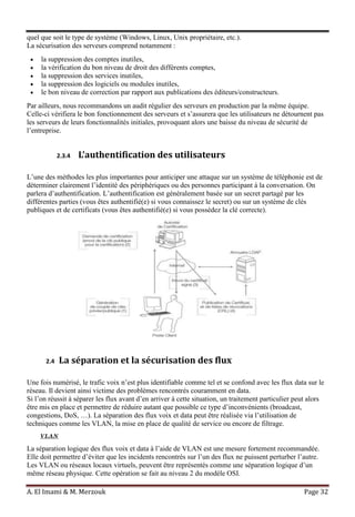A. El Imami & M. Merzouk Page 32
quel que soit le type de système (Windows, Linux, Unix propriétaire, etc.).
La sécurisation des serveurs comprend notamment :
la suppression des comptes inutiles,
la vérification du bon niveau de droit des différents comptes,
la suppression des services inutiles,
la suppression des logiciels ou modules inutiles,
le bon niveau de correction par rapport aux publications des éditeurs/constructeurs.
Par ailleurs, nous recommandons un audit régulier des serveurs en production par la même équipe.
Celle-ci vérifiera le bon fonctionnement des serveurs et s’assurera que les utilisateurs ne détournent pas
les serveurs de leurs fonctionnalités initiales, provoquant alors une baisse du niveau de sécurité de
l’entreprise.
2.3.4 L’authentification des utilisateurs
L’une des méthodes les plus importantes pour anticiper une attaque sur un système de téléphonie est de
déterminer clairement l’identité des périphériques ou des personnes participant à la conversation. On
parlera d’authentification. L’authentification est généralement basée sur un secret partagé par les
différentes parties (vous êtes authentifié(e) si vous connaissez le secret) ou sur un système de clés
publiques et de certificats (vous êtes authentifié(e) si vous possédez la clé correcte).
2.4 La séparation et la sécurisation des flux
Une fois numérisé, le trafic voix n’est plus identifiable comme tel et se confond avec les flux data sur le
réseau. Il devient ainsi victime des problèmes rencontrés couramment en data.
Si l’on réussit à séparer les flux avant d’en arriver à cette situation, un traitement particulier peut alors
être mis en place et permettre de réduire autant que possible ce type d’inconvénients (broadcast,
congestions, DoS, …). La séparation des flux voix et data peut être réalisée via l’utilisation de
techniques comme les VLAN, la mise en place de qualité de service ou encore de filtrage.
VLAN
La séparation logique des flux voix et data à l’aide de VLAN est une mesure fortement recommandée.
Elle doit permettre d’éviter que les incidents rencontrés sur l’un des flux ne puissent perturber l’autre.
Les VLAN ou réseaux locaux virtuels, peuvent être représentés comme une séparation logique d’un
même réseau physique. Cette opération se fait au niveau 2 du modèle OSI.
 