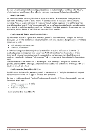 A. El Imami & M. Merzouk Page 33
De plus, Un renforcement de la sécurité peut être réalisé en mettant en place un filtrage inter-VLAN,
n’autorisant que les utilisateurs d’un VLAN à y accéder. Le risque de DoS peut ainsi être réduit.
Qualité de service
Un réseau de données travaille par défaut en mode “Best Effort”. Concrètement, cela signifie que
l’ensemble du trafic possède la même priorité et le même nombre de chances d’arrivée sans être
supprimé. Ainsi, si un encombrement de réseau survient, le trafic à supprimer pour rétablir le service
sera sélectionné au hasard. Ceci n’est pas acceptable sur un trafic contenant de la voix : une dégradation
importante de la qualité ne peut être tolérée par l’utilisateur. Il est donc nécessaire de mettre en place un
système de priorité donnée au trafic voix sur les trafics moins sensibles.
Chiffrement du flux de signalisation : SIPS,…
Le chiffrement du flux de signalisation permet de garantir la confidentialité et l’intégrité des données
échangées. Les écoutes clandestines sur ce type de flux sont donc prévenues. Les protocoles pouvant être
mis en œuvre sont :
SIPS (en remplacement de SIP)
Protocoles propriétaires
Il est toutefois important de remarquer que le chiffrement du flux va introduire un overhead. Cet
overhead peut devenir important pour les serveurs VoIP si le nombre d’appels simultanés devient
important. Il est donc important de tester la charge générée par la mise en place du chiffrement de
manière à connaître les limites de l’infrastructure VoIP et à permettre de dimensionner les équipements
VoIP.
Concernant SIPS : SIPS est basé sur TLS (Transport Layer Security). L’intégrité des données est
garantie grâce aux MACs (Message Authentification Code) basé sur les fonctions de hachage MD5 (16
octets) ou SHA-1 (20 octets).
Chiffrement du flux média : SRTP,…
Le chiffrement du flux média permet de garantir la confidentialité et l’intégrité des données échangées.
Les écoutes clandestines sur ce type de flux sont donc prévenues.
De plus, ce chiffrement fournit l’authentification mutuelle entre les IP Phones. Les protocoles pouvant
être mis en œuvre sont :
SRTP (en remplacement de RTP)
H.235 pour H.323
Protocoles propriétaire
Voici le format d’un paquet SRTP :
 