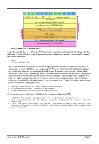 A. El Imami & M. Merzouk Page 34
Chiffrement avec IPSec (ou VPN)
Le chiffrement des flux avec IPSec (ou VPN) permet de garantir la confidentialité et l’intégrité des flux
échangés. L’authentification mutuelle des protagonistes est également assurée. Les protocoles pouvant
être mis en œuvre sont :
IPSec
Autre technologie VPN
IPSec est basé sur un assortiment de mécanismes protégeant les données échangées sur le réseau. Il
fonctionne à la couche IP et traite tous les paquets IP. Ainsi, il protège toutes les applications et peut
être implémenté dans tous les appareils utilisant le réseau de manière point au point voir lien à lien.
Son but est donc d’éviter l’espionnage du flux de données et l’accès illicite aux ressources. Il permet de
garantir la confidentialité et l’authenticité des données échangées. Il fournit également une protection
contre les replays-attacks. Il est bon de remarquer qu’il permet un haut niveau de protection s’il est
utilisé avec des algorithmes forts et dans un environnement sécurisé. Ces fonctionnalités sont fournies
par des mécanismes cryptographiques :
Message Authentication Code (MAC) = Authenticité des données
Chiffrement des données = Confidentialité des données
Numéro de séquence = protection contre les replays-attacks
Ces mécanismes sont implémentés à l’aide de deux extensions du protocole IP:
AH (Authentification Header) qui permet d’assurer l’authenticité des datagrammes IP
ESP (Encapsulating Security Payload) qui assure la confidentialité des données et/ou leur
authenticité
AH et ESP peuvent fonctionner avec plusieurs algorithmes cryptographiques, toutefois l’IETF
préconise l’utilisation de triple DES (128 bits) pour le chiffrement et HMAC -MD5 ou HMAC-SHA1
pour l’authenticité.
 