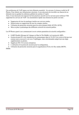 A. El Imami & M. Merzouk Page 35
Une architecture de VoIP repose sur trois éléments essentiels : les serveurs, le réseau et enfin les IP
Phones. Pour obtenir une infrastructure sécurisée, il sera nécessaire de travailler sur chacun de ses
éléments tout en gardant la cohérence globale du système à l’esprit.
Ainsi, il sera nécessaire de respecter les best practices sécurité sur les serveurs pour renforcer l’OS
supportant les services de VoIP. Une énumération rapide nous donnera les points suivants :
Suppression de tous les packages inutiles aux services rendus,
Désactivation ou suppression de tous les comptes inutiles,
Utilisation de protocoles sécurisés pour les accès distants (SSH, HTTPS, SFTP),
Mise en place systématique des différents correctifs de sécurité publiés.
Les IP Phones quant à eux commencent à avoir certains paramètres de sécurité configurables :
GARP Disable (blocage de l’attaque en Man In The Middle via le protocole ARP),
Gestion du port PC avec interdiction de communiquer dans le VLAN Voix (cela ne fait pas tout
comme nous avons pu le voir avec VoipHopper, mais cela demande malgré tout une étape
supplémentaire au pirate),
Supplicant 802.1X (version entreprise),
L’utilisation d’un protocole sécurisé pour la configuration,
Utilisation de protocoles sécurisés pour la signalisation (TLS) et le flux média (SRTP).
Hhhhh
 