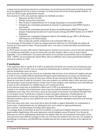 A. El Imami & M. Merzouk Page 1
Le réseau quant à lui permettra de sécuriser les couches basses. Ceci est extrêmement important puisqu’il est facile de remonter
au niveau applicatif une fois le réseau corrompu. Le réseau pourra être divisé en deux grandes familles : le
LAN et le WAN ou plus généralement internet.
Pour sécuriser le LAN, nous pourrons employer les méthodes suivantes :
• Séparation des flux (VLAN),
• Filtrage (Access-list et Firewall),
• Mise en place d’authentification sur le routage dynamique et le protocole HSRP,
• Utilisation des commandes permettant de sécuriser le spanning-tree (type BPDU Guard et
root Guard),
• Utilisation des commandes permettant de gérer les problématiques DHCP (blocage des
attaques d’épuisement de pool avec le port-security, blocage des DHCP pirates avec le DHCP
Snooping),
• Utilisation des commandes bloquant les Man In The Middle de type ARP ou IP (Dynamic
ARP Inspector et IP SPoof Guard),
• Mise en place du contrôle d’admission et de conformité (802.1X), etc.
Il est nécessaire de bien garder à l’esprit que chaque protocole utilisé sur le LAN possède des options de
sécurité qu’il faut mettre en place. Ne pas procéder ainsi, c’est créer soi même des failles de sécurité dans
son installation.
Le WAN quant à lui nous offre moins d’options pour le sécuriser car il se trouve souvent chez des opérateurs
et n’est donc pas maîtrisable (ce qui est encore plus vrai pour internet). Dans ce cas, la seule solution
disponible, c’est le chiffrement. Ceci pourra être réalisé soit en utilisant les possibilités natives du téléphone
(TLS + SRTP), soit en montant des tunnels IPSec entre ses différents sites ou plus généralement éléments
actifs de la solution de VoIP.
Conclusion
Cette expérience dans le monde de la VoIP et en particulier d'Asterisk s'est montrée très enrichissante pour
chacun d'entre nous. En effet, nous ne connaissions absolument pas ce domaine et n'avions pas la moindre
idée des technologies mises en œuvre.
Nous avons pris conscience aux cours de nos recherches dans les livres et sur internet de l'ampleur qu'à pris
la VoIP et il nous semble difficile maintenant d'imaginer qu'un informaticien ne soit pas un minimum aux
faits de cette technologie (au point où nous nous sommes dit que cela pourrait faire l'objet de quelques
heures de cours dans le cadre de la licence). Nous nous sommes vus confortés dans le choix que nous avions
fait concernant le sujet du projet tuteuré. Comme nous l'avions imaginé, cette expérience sera valorisable par
la suite car elle correspond à un véritable besoin sur le monde du travail.
Il n'en reste pas moins que les possibilités offertes par la VoIP et en particulier par
Asterisk et ses modules sont extrêmement vastes et que leur maîtrise demande un temps d'apprentissage et
d'adaptation assez long. Pour cette raison, aucun de nous quatre n'a pu résister à la tentation d'installer chez
lui son propre serveur Asterisk pour continuer à mener ses propres expériences. Paradoxalement, la
documentation en français n'est pas très fournie sur internet. Plus précisément, les cas de figure sont
tellement nombreux qu'il est assez difficile de trouver des informations répondant exactement au besoin que
l'on peut avoir.
Pour cette raison entre autre, nous avons fait le choix de rendre ce rapport disponible à la communauté et
l'avons remis à l'administrateur du site 'générationLinux' qui le mettra en ligne prochainement.
Pour conclure, Asterisk présente l'avantage d'être opensource.
Cet avantage donne la possibilité de pouvoir le modifier à son grès pour l'adapter finement à ses besoins. Un
grand nombre d'applications elles aussi opensource sont développées autour d'Asterisk. Il ne fait pas de
doute que cet outil est suffisamment abouti pour être déployé dans des environnements d'envergure. Il n'en
reste pas moins assez difficile à prendre en main car il n'est pas très intuitif ni très convivial. Les modules de
paramétrage via interface web (freePBX par exemple) peuvent être un plus pour découvrir les capacités de
cet outil.
 