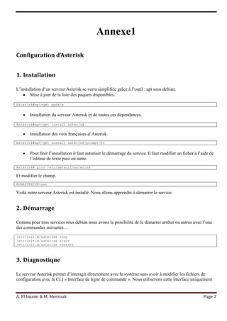 A. El Imami & M. Merzouk Page 2
Annexe1
Configuration d’Asterisk
1. Installation
L’installation d’un serveur Asterisk se verra simplifiée grâce à l’outil : apt sous debian.
Mise à jour de la liste des paquets disponibles.
Asterisk#apt-get update
Installation du serveur Asterisk et de toutes ces dépendances.
Asterisk#apt-get install asterisk
Installation des voix françaises d’Asterisk.
Asterisk#apt-get install asterisk-prompt-fr
Pour finir l’installation il faut autoriser le démarrage du service. Il faut modifier un ficher à l’aide de
l’éditeur de texte pico ou autre.
Asterisk# pico /etc/default/asterisk
Et modifier le champ.
RUNASTERISK=yes
Voilà notre serveur Asterisk est installé. Nous allons apprendre à démarrer le service.
2. Démarrage
Comme pour tous services sous debian nous avons la possibilité de le démarrer arrêter ou autres avec l’une
des commandes suivantes…
/etc/init.d/asterisk stop
/etc/init.d/asterisk start
/etc/init.d/asterisk restart
3. Diagnostique
Le serveur Asterisk permet d’interagir directement avec le système sans avoir à modifier les fichiers de
configuration avec la CLI « Interface de ligne de commande ». Nous utiliserons cette interface uniquement
 