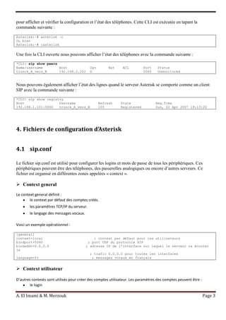 A. El Imami & M. Merzouk Page 3
pour afficher et vérifier la configuration et l’état des téléphones. Cette CLI est exécutée en tapant la
commande suivante :
Asterisk:~# asterisk –r
Ou bien
Asterisk:~# rasterisk
Une fois la CLI ouverte nous pouvons afficher l’état des téléphones avec la commande suivante :
*CLI> sip show peers
Name/username Host Dyn Nat ACL Port Status
trunck_A_vers_B 192.168.2.202 D 5060 Unmonitored
Nous pouvons également afficher l’état des lignes quand le serveur Asterisk se comporte comme un client
SIP avec la commande suivante :
*CLI> sip show registry
Host Username Refresh State Reg.Time
192.168.1.101:5060 trunck_A_vers_B 105 Registered Sun, 22 Apr 2007 19:13:20
4. Fichiers de configuration d’Asterisk
4.1 sip.conf
Le fichier sip.conf est utilisé pour configurer les logins et mots de passe de tous les périphériques. Ces
périphériques peuvent être des téléphones, des passerelles analogiques ou encore d’autres serveurs. Ce
fichier est organisé en différentes zones appelées « context ».
 Context general
Le context general définit :
le context par défaut des comptes créés.
les paramètres TCP/IP du serveur.
le langage des messages vocaux.
Voici un exemple opérationnel :
[general]
context=local ; context par défaut pour les utilisateurs
bindport=5060 ; port UDP du protocole SIP
bindaddr=0.0.0.0 ; adresse IP de l’interface sur lequel le serveur va écouter
le
; trafic 0.0.0.0 pour toutes les interfaces
language=fr ; messages vocaux en français
 Context utilisateur
D’autres contexts sont utilisés pour créer des comptes utilisateur. Les paramètres des comptes peuvent être :
le login
 