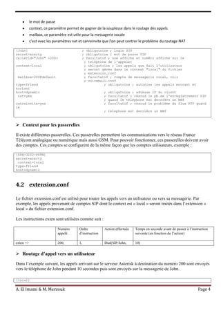 A. El Imami & M. Merzouk Page 4
le mot de passe
context, ce paramètre permet de gagner de la souplesse dans le routage des appels
mailbox, ce paramètre est utile pour la messagerie vocale
c’est avec les paramètres nat et canreinvite que l’on peut contrer le problème du routage NAT
[John] ; obligatoire ; login SIP
secret=azerty ; obligatoire ; mot de passe SIP
callerid="John" <200> ; facultatif ; nom affiche et numéro affiche sur le
; telephone de l'appeler
context=local ; obligatoire ; les appels que fait l'utilisateur
; seront gérés dans le context "local" du fichier
; extension.conf
mailbox=200@default ; facultatif ; compte de messagerie vocal, voir
; voicemail.conf
type=friend ; obligatoire ; autorise les appels entrant et
sortant
host=dynamic ; obligatoire ; adresse IP du client
nat=yes ; facultatif ; résoud le pb de l'enregistrement SIP
; quand le téléphone est derrière un NAT
canreinvite=yes ; facultatif ; résoud le problème du flux RTP quand
le
; telephone est derrière un NAT
 Context pour les passerelles
Il existe différentes passerelles. Ces passerelles permettent les communications vers le réseau France
Télécom analogique ou numérique mais aussi GSM. Pour pouvoir fonctionner, ces passerelles doivent avoir
des comptes. Ces comptes se configurent de la même façon que les comptes utilisateurs, exemple :
[SPA-3102-PSTN]
secret=azerty
context=local
type=friend
host=dynamic
4.2 extension.conf
Le fichier extension.conf est utilisé pour router les appels vers un utilisateur ou vers sa messagerie. Par
exemple, les appels provenant de comptes SIP dont le context est « local » seront traités dans l’extension «
local » du fichier extension.conf.
Les instructions exten sont utilisées comme suit :
Numéro
appelé
Ordre
d’instruction
Action effectuée Temps en seconde avant de passer à l’instruction
suivante (en fonction de l’action)
exten => 200, 1, Dial(SIP/John, 10)
 Routage d’appel vers un utilisateur
Dans l’exemple suivant, les appels arrivant sur le serveur Asterisk à destination du numéro 200 sont envoyés
vers le téléphone de John pendant 10 secondes puis sont envoyés sur la messagerie de John.
[local]
 