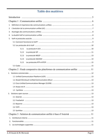 A. El Imami & M. Merzouk Page 4
Table des matières
Introduction .......................................................................................................................... 5
Chapitre 1 : Communication unifiée ..................................................................................... 6
1. Définition et importance des communications unifiées ........................................................................................6
2. L’évolution de la communication unifiée (UC) .......................................................................................................7
3. Avantages des communications unifiées ...............................................................................................................8
4. La dualité VoIP et communication unifiée .............................................................................................................8
5. VoIP et protocoles associés ....................................................................................................................................9
5.1 Comment fonctionne la VoIP? ......................................................................................................................9
5.2 Les protocoles de la VoIP ............................................................................................................................10
5.2.1 Le protocole H.323 ...............................................................................................................10
5.2.2 Le protocole SIP ....................................................................................................................11
5.2.3 Le protocole MGCP ...............................................................................................................13
5.2.4 Le protocole IAX/IAX2 ...........................................................................................................14
5.2.5 Les protocoles RTP et RTCP ...................................................................................................15
5.3 Codec ...........................................................................................................................................................15
Chapitre 2 : Etude comparative des plateformes de communication unifiée ..................... 11
1. Solutions commerciales .........................................................................................................................................12
1.1 Unified Communication Plateform (UCP) ...................................................................................................13
1.2 Alcatel Omnitouch Unified Communication (Otuc) ....................................................................................13
1.3 Cisco Unified Communications Manager (CUCM) .......................................................................................13
1.4 Avaya one-X .................................................................................................................................................13
1.5 Synthèse .....................................................................................................................................................13
3. Solutions open sources ..........................................................................................................................................13
2.1 Asterisk ........................................................................................................................................................13
2.2 FreeSwitch ..................................................................................................................................................13
2.3 Bayonne .......................................................................................................................................................13
2.4 YATE .............................................................................................................................................................13
2.5 Synthèse ......................................................................................................................................................13
Chapitre 3 : Solution de communication unifiée à base d’Asterisk .................................... 11
1. Architecture interne ............................................................................................................................................11
2. Fonctionnalités ....................................................................................................................................................11
3. Les technologies supportées ...............................................................................................................................11
 