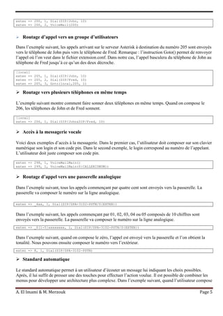 A. El Imami & M. Merzouk Page 5
exten => 200, 1, Dial(SIP/John, 10)
exten => 200, 2, VoiceMail(200)
 Routage d’appel vers un groupe d’utilisateurs
Dans l’exemple suivant, les appels arrivant sur le serveur Asterisk à destination du numéro 205 sont envoyés
vers le téléphone de John puis vers le téléphone de Fred. Remarque : l’instruction Goto() permet de renvoyer
l’appel où l’on veut dans le fichier extension.conf. Dans notre cas, l’appel basculera du téléphone de John au
téléphone de Fred jusqu’à ce qu’un des deux décroche.
[local]
exten => 205, 1, Dial(SIP/John, 10)
exten => 205, 2, Dial(SIP/Fred, 10)
exten => 205, 3, Goto(local,205, 1)
 Routage vers plusieurs téléphones en même temps
L’exemple suivant montre comment faire sonner deux téléphones en même temps. Quand on compose le
206, les téléphones de John et de Fred sonnent.
[local]
exten => 206, 1, Dial(SIP/John&SIP/Fred, 10)
 Accès à la messagerie vocale
Voici deux exemples d’accès à la messagerie. Dans le premier cas, l’utilisateur doit composer sur son clavier
numérique son login et son code pin. Dans le second exemple, le login correspond au numéro de l’appelant.
L’utilisateur doit juste composer son code pin.
exten => 298, 1, VoiceMailMain()
exten => 299, 1, VoiceMailMain(${CALLERIDNUM})
 Routage d’appel vers une passerelle analogique
Dans l’exemple suivant, tous les appels commençant par quatre cent sont envoyés vers la passerelle. La
passerelle va composer le numéro sur la ligne analogique.
exten => _4xx, 1, Dial(SIP/SPA-3102-PSTN/${EXTEN})
Dans l’exemple suivant, les appels commençant par 01, 02, 03, 04 ou 05 composés de 10 chiffres sont
envoyés vers la passerelle. La passerelle va composer le numéro sur la ligne analogique.
exten => _0[1-5]xxxxxxxx, 1, Dial(SIP/SPA-3102-PSTN/${EXTEN})
Dans l’exemple suivant, quand on compose le zéro, l’appel est envoyé vers la passerelle et l’on obtient la
tonalité. Nous pouvons ensuite composer le numéro vers l’extérieur.
exten => 8, 1, Dial(SIP/SPA-3102-PSTN)
 Standard automatique
Le standard automatique permet à un utilisateur d’écouter un message lui indiquant les choix possibles.
Après, il lui suffit de presser une des touches pour effectuer l’action voulue. Il est possible de combiner les
menus pour développer une architecture plus complexe. Dans l’exemple suivant, quand l’utilisateur compose
 