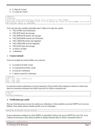 A. El Imami & M. Merzouk Page 7
L’objet de l’email
Le corps de l’email
[general]
format=gsm
attach=yes emailsubject=Nouveau message vocal provenant de ${VM_CIDNAME}
emailbody=ntBonjour ${VM_NAME},nnt Tu as un message de la part de ${VM_CIDNAME} d'une durée
de ${VM_DUR} datant du ${VM_DATE}
Voici une liste des variables utilisables dans l’objet et le corps des emails :
VM_NAME nom d'utilisateur
VM_DUR durée du message
VM_MSGNUM numéro du message
VM_MAILBOX numéro de l'utilisateur
VM_CIDNUM numéro du l'appelant
VM_CIDNAME nom de l'appelant
VM_DATE date du message
n retour à la ligne
t tabulation
 Context default
Voici un exemple de context defaut, on y retrouve
Le numéro de boîte vocale
Le code pin de la boîte vocale
Le nom de l’utilisateur
L’adresse email de l’utilisateur
[default]
200 = 123, John, john@toto.fr
201 = 456, Fred
202 = 789, Mike
Le nom des contexts utilisateurs n’est pas important. Il faut toutfois faire attention à utiliser le même nom
dans les extensions utilisateurs du fichier sip.conf et le fichier voicemail.conf
sip.conf
[John]
mailbox=200@default
 Notification par email
Pour qu’Asterisk puisse envoyer les emails aux utilisateurs, il faut installer un serveur SMTP sur le serveur
Debian. Nous allons utiliser installer postfix avec la commande :
Asterisk:~# apt-get install postfix
Il faut maintenant configurer le relais SMTP, en spécifiant l’adresse du serveur SMTP de votre FAI. Avec
l’éditeur de texte pico, nous allons modifier le champ relayhost dans le fichier /etc/postfix/main.cf
relayhost = smtp.free.fr
 