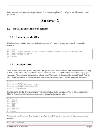 A. El Imami & M. Merzouk Page 8
Voilà notre serveur Asterisk est opérationnel. Il ne nous reste plus qu’à configurer nos téléphones et nos
passerelles.
Annexe 2
5.3 Installation et mise en œuvre
3.1 Installation de SIPp
Téléchargement du code source de la dernière version « 3.1 » en exécutant les lignes de commandes
suivantes :
cd /usr/src
wget http://sourceforge.net/projects/sipp/files/sipp/3.1/sipp.3.1.src.tar.gz/download
tar –zxvf sipp.3.1.src.tar.gz
rm –f sipp.3.1.src.tar.gz
cd sipp.svn
make
3.2 Configuration
Nous devons maintenant ajouter un peu de code qui permettra de recevoir les appels en provenance de SIPp
et de les traiter. Pour cela, nous définirons une extension 7447, soit SIPP sur le clavier téléphonique, qui
répondra à l’appel, jouera la musique en attente pour 20 secondes et finalement terminera l’appel. Pour ce
faire, simplement éditer le fichier /etc/asterisk/extensions_custom.conf et ajouter les lignes suivantes :
[sipp]
exten => 7447,1,Answer
exten => 7447,2,SetMusicOnHold(default)
exten => 7447,3,WaitMusicOnHold(20)
exten => 7447,4,Hangup
Pour permettre à SIPp de se connecter à votre serveur et de traiter les appels. Pour ce faire, simplement
éditer le fichier /etc/asterisk/sip_custom.conf et ajouter les lignes suivantes :
[sipp]
type=friend
context=sipp
host=dynamic
port=6000
user=sipp
canreinvite=no
disallow=all
allow=ulaw
Maintenant, n’oublions pas de recharger la configuration d’Asterisk en exécutant la ligne de commande
suivante :
asterisk -rx reload
 