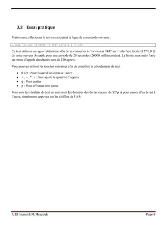 A. El Imami & M. Merzouk Page 9
3.3 Essai pratique
Maintenant, effectuons le test en exécutant la ligne de commande suivante :
./sipp -sn uac -d 20000 -s 7447 127.0.0.1 -l 120
Ce test utilisera un agent utilisateur afin de se connecter à l’extension 7447 sur l’interface locale (127.0.0.1)
de notre serveur Asterisk pour une période de 20 secondes (20000 millisecondes). La limite maximale fixée
en terme d’appels simultanés sera de 120 appels.
Vous pouvez utiliser les touches suivantes afin de contrôler le déroulement du test :
0 à 9 : Pour passer d’un écran à l’autre
+ , – , * , / : Pour ajuste la quantité d’appels
q : Pour quitter
p : Pour effectuer une pause
Pour voir les résultats du test en analysant les données des divers écrans de SIPp et pour passer d’un écran à
l’autre, simplement appuyez sur les chiffres de 1 à 9.
 