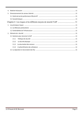 A. El Imami & M. Merzouk Page 5
4. Matériel nécessaire .............................................................................................................................................11
5. Dimensionnement du serveur Asterisk ...............................................................................................................11
5.1 Outils de test de performance SIPp de HP ..................................................................................................11
5.2 Caractéristiques ............................................................................................................................................11
Chapitre 4 : Les risques et les différents moyens de sécurité VoIP .................................... 11
1. Les principaux risques ........................................................................................................................................11
1.1 Les Menaces protocolaires ..........................................................................................................................11
1.2 Vulnérabilités de l’infrastructure .................................................................................................................11
2. Eléments de sécurité .........................................................................................................................................11
2.1 Solutions pour sécuriser la VoIP ..................................................................................................................11
2.1.1 Politique de sécurité ......................................................................................................................11
2.1.2 La sécurité physique ......................................................................................................................11
2.1.3 La sécurisation des serveurs ...........................................................................................................11
2.1.4 L’authentification des utilisateurs ..................................................................................................11
2.2 La séparation et sécurisation des flux .........................................................................................................11
 