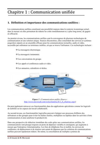A. El Imami & M. Merzouk Page 7
Chapitre 1 : Communication unifiée
1. Définition et importance des communications unifiées :
Les communications unifiées constituent une possibilité majeure dans le contexte économique actuel,
dans la mesure où elles permettent de réduire les coûts immédiatement et, à plus long terme, de gagner
en efficacité.
Au premier niveau, les communications unifiées sont la convergence de plusieurs technologies de
communication en une solution unique. Sources d'économies, elles consolident des services et systèmes
jusqu'alors séparés en un ensemble efficace pour les communications textuelles, audio et vidéo,
accessible par ordinateur ou terminaux mobiles, où que se trouve l'utilisateur. Ces technologies incluent :
 La messagerie électronique.
 La messagerie instantanée.
 Les conversations de groupe.
 Les appels et conférences audio et vidéo.
 Les annuaires, calendriers et tâches.
Figure 1 : Communication unifiée (Source :
http://www.microsoft.com/switzerland/uc/fr/1_0_whatisuc.aspx)
On peut également retrouver ces fonctionnalités dans des applications spécialisées comme les logiciels
de mobilité ou les espaces de travail collaboratifs.
Au second niveau, ces fonctionnalités logicielles peuvent s'intégrer aux processus d'affaires des
utilisateurs et des groupes pour éviter les tâches inutiles, multipliées ou répétées dans les activités à forte
communication et ainsi améliorer la productivité.
Dans une perspective de réduction immédiate des coûts grâce aux communications unifiées, les
communications sont presque toujours un poste de dépenses variable et conséquent, qui augmente à
mesure que l'entreprise s'internationalise. Les frais de téléphonie fixe et mobile, les services de
conférence, de déplacement et de réunion sont autant de dépenses que les solutions de communications
unifiées peuvent rapidement réduire. De même, la consolidation de multiples systèmes de
 